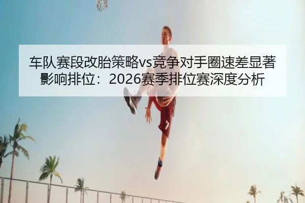 车队赛段改胎策略vs竞争对手圈速差显著影响排位：2026赛季排位赛深度分析
